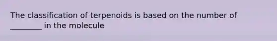 The classification of terpenoids is based on the number of ________ in the molecule