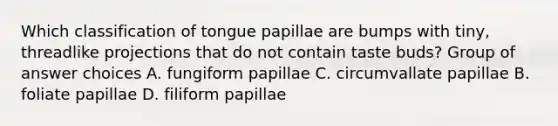 Which classification of tongue papillae are bumps with tiny, threadlike projections that do not contain taste buds? Group of answer choices A. fungiform papillae C. circumvallate papillae B. foliate papillae D. filiform papillae