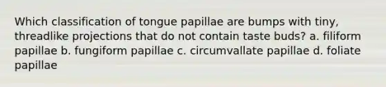 Which classification of tongue papillae are bumps with tiny, threadlike projections that do not contain taste buds? a. filiform papillae b. fungiform papillae c. circumvallate papillae d. foliate papillae