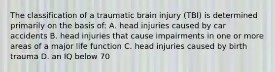 The classification of a traumatic brain injury (TBI) is determined primarily on the basis of: A. head injuries caused by car accidents B. head injuries that cause impairments in one or more areas of a major life function C. head injuries caused by birth trauma D. an IQ below 70