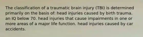 The classification of a traumatic brain injury (TBI) is determined primarily on the basis of: head injuries caused by birth trauma. an IQ below 70. head injuries that cause impairments in one or more areas of a major life function. head injuries caused by car accidents.