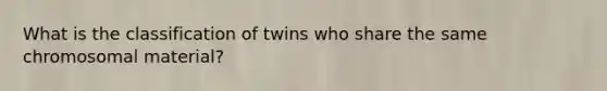 What is the classification of twins who share the same chromosomal material?