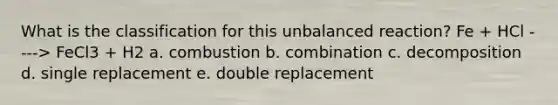 What is the classification for this unbalanced reaction? Fe + HCl ----> FeCl3 + H2 a. combustion b. combination c. decomposition d. single replacement e. double replacement