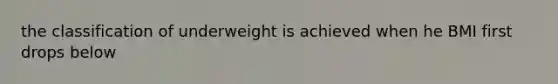 the classification of underweight is achieved when he BMI first drops below