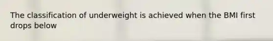 The classification of underweight is achieved when the BMI first drops below