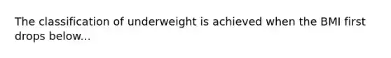 The classification of underweight is achieved when the BMI first drops below...