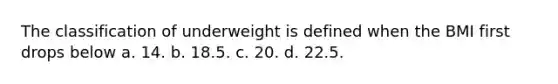 The classification of underweight is defined when the BMI first drops below a. 14. b. 18.5. c. 20. d. 22.5.