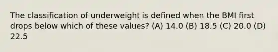 The classification of underweight is defined when the BMI first drops below which of these values? (A) 14.0 (B) 18.5 (C) 20.0 (D) 22.5