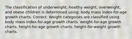 The classification of underweight, healthy weight, overweight, and obese children is determined using: body mass index-for-age growth charts. Correct. Weight categories are classified using body mass index-for-age growth charts. weight-for-age growth charts. height-for-age growth charts. height-for-weight growth charts.