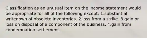 Classification as an unusual item on the income statement would be appropriate for all of the following except: 1.substantial writedown of obsolete inventories. 2.loss from a strike. 3.gain or loss on disposal of a component of the business. 4.gain from condemnation settlement.