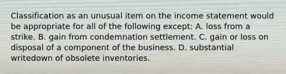 Classification as an unusual item on the income statement would be appropriate for all of the following except: A. loss from a strike. B. gain from condemnation settlement. C. gain or loss on disposal of a component of the business. D. substantial writedown of obsolete inventories.