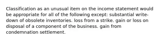 Classification as an unusual item on the income statement would be appropriate for all of the following except: substantial write-down of obsolete inventories. loss from a strike. gain or loss on disposal of a component of the business. gain from condemnation settlement.