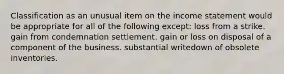 Classification as an unusual item on the income statement would be appropriate for all of the following except: loss from a strike. gain from condemnation settlement. gain or loss on disposal of a component of the business. substantial writedown of obsolete inventories.