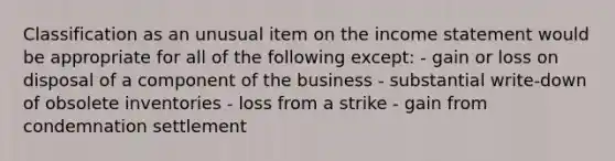 Classification as an unusual item on the income statement would be appropriate for all of the following except: - gain or loss on disposal of a component of the business - substantial write-down of obsolete inventories - loss from a strike - gain from condemnation settlement