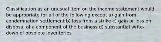 Classification as an unusual item on the income statement would be appropriate for all of the following except a) gain from condemnation settlement b) loss from a strike c) gain or loss on disposal of a component of the business d) substantial write-down of obsolete inventories