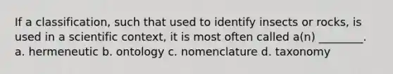 If a classification, such that used to identify insects or rocks, is used in a scientific context, it is most often called a(n) ________. a. hermeneutic b. ontology c. nomenclature d. taxonomy