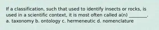 If a classification, such that used to identify insects or rocks, is used in a scientific context, it is most often called a(n) ________. a. taxonomy b. ontology c. hermeneutic d. nomenclature