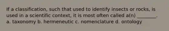 If a classification, such that used to identify insects or rocks, is used in a scientific context, it is most often called a(n) ________. a. taxonomy b. hermeneutic c. nomenclature d. ontology