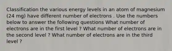 Classification the various energy levels in an atom of magnesium (24 mg) have different number of electrons . Use the numbers below to answer the following questions What number of electrons are in the first level ? What number of electrons are in the second level ? What number of electrons are in the third level ?