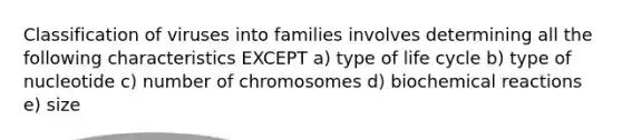 Classification of viruses into families involves determining all the following characteristics EXCEPT a) type of life cycle b) type of nucleotide c) number of chromosomes d) biochemical reactions e) size