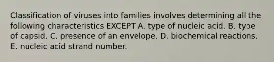 Classification of viruses into families involves determining all the following characteristics EXCEPT A. type of nucleic acid. B. type of capsid. C. presence of an envelope. D. biochemical reactions. E. nucleic acid strand number.