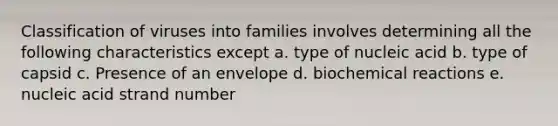 Classification of viruses into families involves determining all the following characteristics except a. type of nucleic acid b. type of capsid c. Presence of an envelope d. biochemical reactions e. nucleic acid strand number