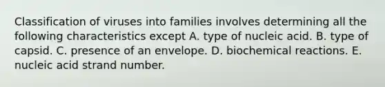 Classification of viruses into families involves determining all the following characteristics except A. type of nucleic acid. B. type of capsid. C. presence of an envelope. D. biochemical reactions. E. nucleic acid strand number.