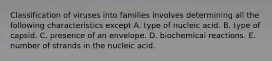 Classification of viruses into families involves determining all the following characteristics except A. type of nucleic acid. B. type of capsid. C. presence of an envelope. D. biochemical reactions. E. number of strands in the nucleic acid.