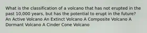 What is the classification of a volcano that has not erupted in the past 10,000 years, but has the potential to erupt in the future? An Active Volcano An Extinct Volcano A Composite Volcano A Dormant Volcano A Cinder Cone Volcano