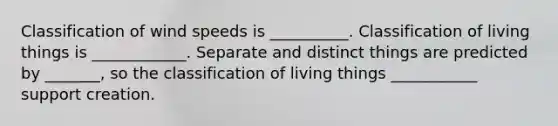 Classification of wind speeds is __________. Classification of living things is ____________. Separate and distinct things are predicted by _______, so the classification of living things ___________ support creation.