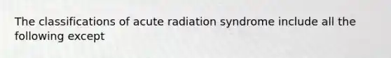 The classifications of acute radiation syndrome include all the following except