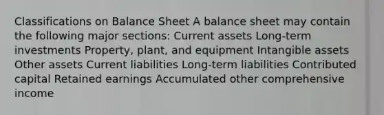 Classifications on Balance Sheet A balance sheet may contain the following major sections: Current assets Long-term investments Property, plant, and equipment Intangible assets Other assets Current liabilities Long-term liabilities Contributed capital Retained earnings Accumulated other comprehensive income