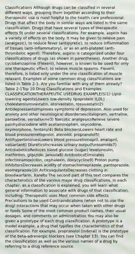 Classifications Although drugs can be classified in several different ways, grouping them together according to their therapeutic use is most helpful to the health care professional. Drugs that affect the body in similar ways are listed in the same classification. Drugs that have several types of therapeutic effects fit under several classifications. For example, aspirin has a variety of effects on the body. It may be given to relieve pain (analgesic), to reduce fever (antipyretic), to reduce inflammation of tissues (anti-inflammatory), or as an anti-platelet (anti-thrombotic agent). Therefore, aspirin is categorized under four classifications of drugs (as shown in parentheses). Another drug, cyclobenzaprine (Flexeril), however, is known to be used for only one therapeutic effect: to relieve muscle spasms. Flexeril, therefore, is listed only under the one classification of muscle relaxant. Examples of some common drug classifications are listed in Table 2-1. Are you familiar with any of them already? Table 2-1Top 10 Drug Classifications and Examples CLASSIFICATIONTHERAPEUTIC USEDRUG EXAMPLE(S)1) Lipid-lowering agentsLowers low-density lipoprotein (LDL) cholesterolsimvastatin, atorvastatin, rosuvastatin2) AntidepressantsImproves symptoms of depression. Also used for anxiety and other neurological disordersescitalopram, sertraline, paroxetine, venlafaxine3) Narcotic analgesicsRelieve severe painhydrocodone with acetaminophen, oxycodone, oxymorphone, fentanyl4) Beta blockersLowers heart rate and blood pressuremetoprolol, atenolol, propranolol5) AntihypertensivesLowers blood pressurelisinopril, enalapril, valsartan6) DiureticsIncreases urinary outputfurosemide7) AntidiabeticsReduces blood glucose (sugar) levelsinsulin, metformin, glipizide, Januvia8) AntibioticsEliminates infectionamoxicillin, cephalexin, doxycycline9) Proton pump inhibitorsDecreases acidity of stomachomeprazole, pantoprazole, esomeprazole10) AnticoagulantsDecreases clotting in bloodwarfarin, Xarelto The second part of this text compares the characteristics of the various major drug classifications. In each chapter, as a classification is explained, you will learn what general information to associate with drugs of that classification, including: Therapeutic uses Most common side effects Precautions to be used Contraindications (when not to use the drug) Interactions that may occur when taken with other drugs or foods Some of the most common product names, their usual dosages, and comments on administration You may also be given a prototype of each drug classification. A prototype is a model example, a drug that typifies the characteristics of that classification. For example, propranolol (Inderal) is the prototype of the beta-adrenergic blockers (see Chapter 13). You can find the classification as well as the various names of a drug by referring to a drug reference source.