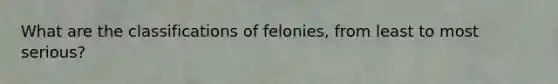 What are the classifications of felonies, from least to most serious?