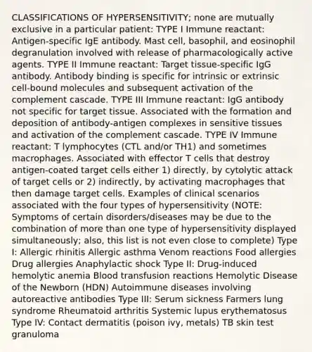 CLASSIFICATIONS OF HYPERSENSITIVITY; none are mutually exclusive in a particular patient: TYPE I Immune reactant: Antigen‐specific IgE antibody. Mast cell, basophil, and eosinophil degranulation involved with release of pharmacologically active agents. TYPE II Immune reactant: Target tissue‐specific IgG antibody. Antibody binding is specific for intrinsic or extrinsic cell‐bound molecules and subsequent activation of the complement cascade. TYPE III Immune reactant: IgG antibody not specific for target tissue. Associated with the formation and deposition of antibody‐antigen complexes in sensitive tissues and activation of the complement cascade. TYPE IV Immune reactant: T lymphocytes (CTL and/or TH1) and sometimes macrophages. Associated with effector T cells that destroy antigen‐coated target cells either 1) directly, by cytolytic attack of target cells or 2) indirectly, by activating macrophages that then damage target cells. Examples of clinical scenarios associated with the four types of hypersensitivity (NOTE: Symptoms of certain disorders/diseases may be due to the combination of more than one type of hypersensitivity displayed simultaneously; also, this list is not even close to complete) Type I: Allergic rhinitis Allergic asthma Venom reactions Food allergies Drug allergies Anaphylactic shock Type II: Drug‐induced hemolytic anemia Blood transfusion reactions Hemolytic Disease of the Newborn (HDN) Autoimmune diseases involving autoreactive antibodies Type III: Serum sickness Farmers lung syndrome Rheumatoid arthritis Systemic lupus erythematosus Type IV: Contact dermatitis (poison ivy, metals) TB skin test granuloma