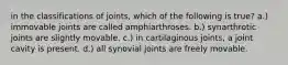 in the classifications of joints, which of the following is true? a.) immovable joints are called amphiarthroses. b.) synarthrotic joints are slightly movable. c.) in cartilaginous joints, a joint cavity is present. d.) all synovial joints are freely movable.