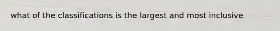 what of the classifications is the largest and most inclusive