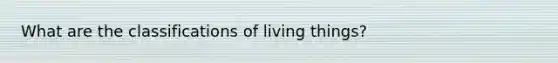 What are the classifications of living things?