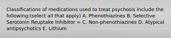 Classifications of medications used to treat psychosis include the following:(select all that apply) A. Phenothiazines B. Selective Serotonin Reuptake Inhibitor = C. Non-phenothiazines D. Atypical antipsychotics E. Lithium