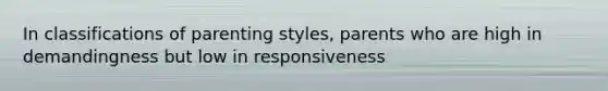 In classifications of parenting styles, parents who are high in demandingness but low in responsiveness