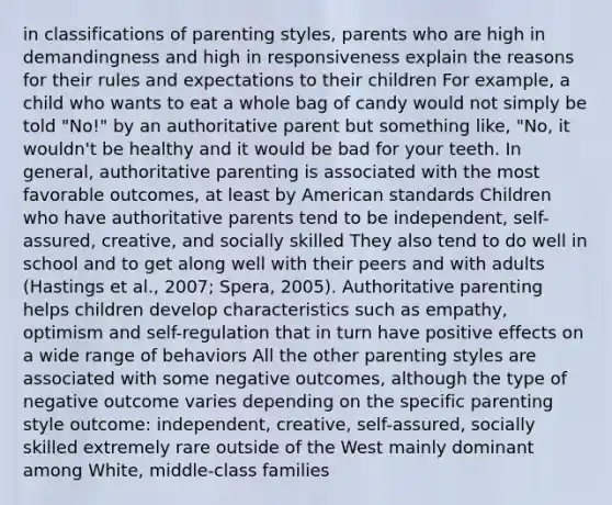 in classifications of parenting styles, parents who are high in demandingness and high in responsiveness explain the reasons for their rules and expectations to their children For example, a child who wants to eat a whole bag of candy would not simply be told "No!" by an authoritative parent but something like, "No, it wouldn't be healthy and it would be bad for your teeth. In general, authoritative parenting is associated with the most favorable outcomes, at least by American standards Children who have authoritative parents tend to be independent, self-assured, creative, and socially skilled They also tend to do well in school and to get along well with their peers and with adults (Hastings et al., 2007; Spera, 2005). Authoritative parenting helps children develop characteristics such as empathy, optimism and self-regulation that in turn have positive effects on a wide range of behaviors All the other parenting styles are associated with some negative outcomes, although the type of negative outcome varies depending on the specific parenting style outcome: independent, creative, self-assured, socially skilled extremely rare outside of the West mainly dominant among White, middle-class families