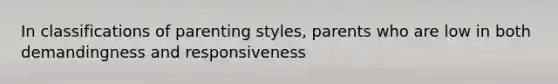 In classifications of parenting styles, parents who are low in both demandingness and responsiveness