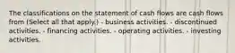 The classifications on the statement of cash flows are cash flows from (Select all that apply.) - business activities. - discontinued activities. - financing activities. - operating activities. - investing activities.