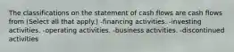 The classifications on the statement of cash flows are cash flows from (Select all that apply.) -financing activities. -investing activities. -operating activities. -business activities. -discontinued activities