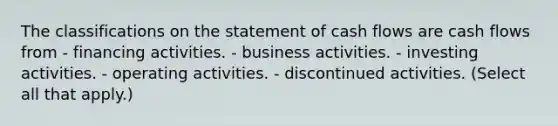 The classifications on the statement of cash flows are cash flows from - financing activities. - business activities. - investing activities. - operating activities. - discontinued activities. (Select all that apply.)