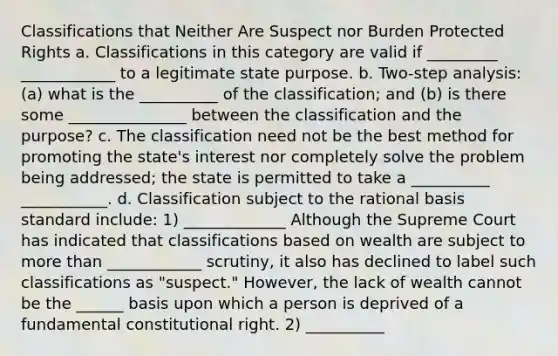 Classifications that Neither Are Suspect nor Burden Protected Rights a. Classifications in this category are valid if _________ ____________ to a legitimate state purpose. b. Two-step analysis: (a) what is the __________ of the classification; and (b) is there some _______________ between the classification and the purpose? c. The classification need not be the best method for promoting the state's interest nor completely solve the problem being addressed; the state is permitted to take a __________ ___________. d. Classification subject to the rational basis standard include: 1) _____________ Although the Supreme Court has indicated that classifications based on wealth are subject to more than ____________ scrutiny, it also has declined to label such classifications as "suspect." However, the lack of wealth cannot be the ______ basis upon which a person is deprived of a fundamental constitutional right. 2) __________