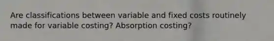 Are classifications between variable and fixed costs routinely made for variable costing? Absorption costing?