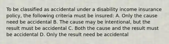 To be classified as accidental under a disability income insurance policy, the following criteria must be insured: A. Only the cause need be accidental B. The cause may be intentional, but the result must be accidental C. Both the cause and the result must be accidental D. Only the result need be accidental