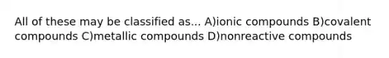 All of these may be classified as... A)ionic compounds B)covalent compounds C)metallic compounds D)nonreactive compounds