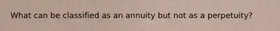 What can be classified as an annuity but not as a perpetuity?